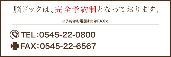 脳ドックは、完全予約制となっております。 ご予約はお電話またはFAXで TEL：0545-22-0800 FAX：0545-22-6567