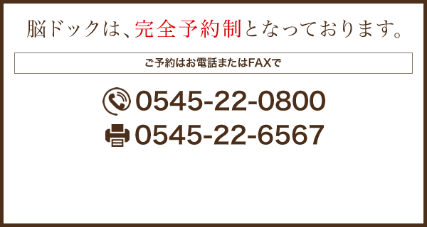 脳ドックは、完全予約制となっております。 ご予約はお電話またはFAXで TEL：0545-22-0800 FAX：0545-22-6567